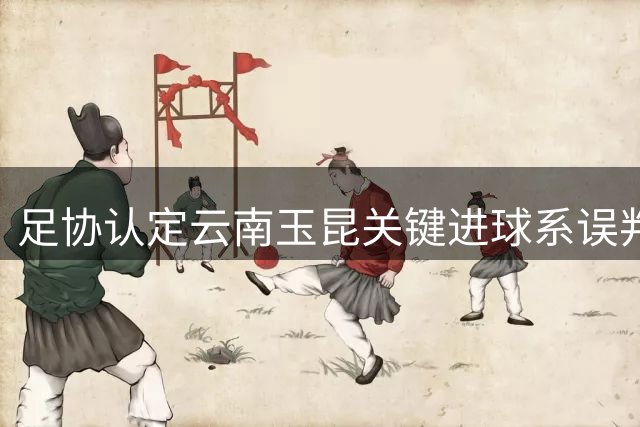 足协认定云南玉昆关键进球系误判 外援越位干扰致深圳新鹏城痛失积分